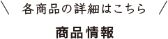 ＼ 各商品の詳細はこちら ／ 商品情報