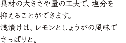 具材の大きさや量の工夫で、塩分を抑えることができます。浅漬けは、レモンとしょうがの風味でさっぱりと。