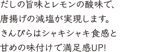 だしの旨味とレモンの酸味で、唐揚げの減塩が実現します。きんぴらはシャキシャキ食感と甘めの味付けで満足感UP!